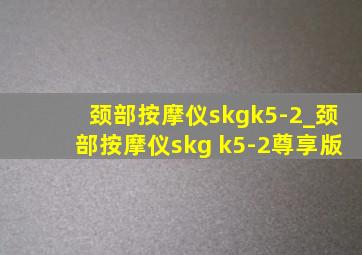 颈部按摩仪skgk5-2_颈部按摩仪skg k5-2尊享版